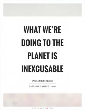 What we’re doing to the planet is inexcusable Picture Quote #1