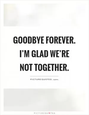 Goodbye forever. I’m glad we’re not together Picture Quote #1