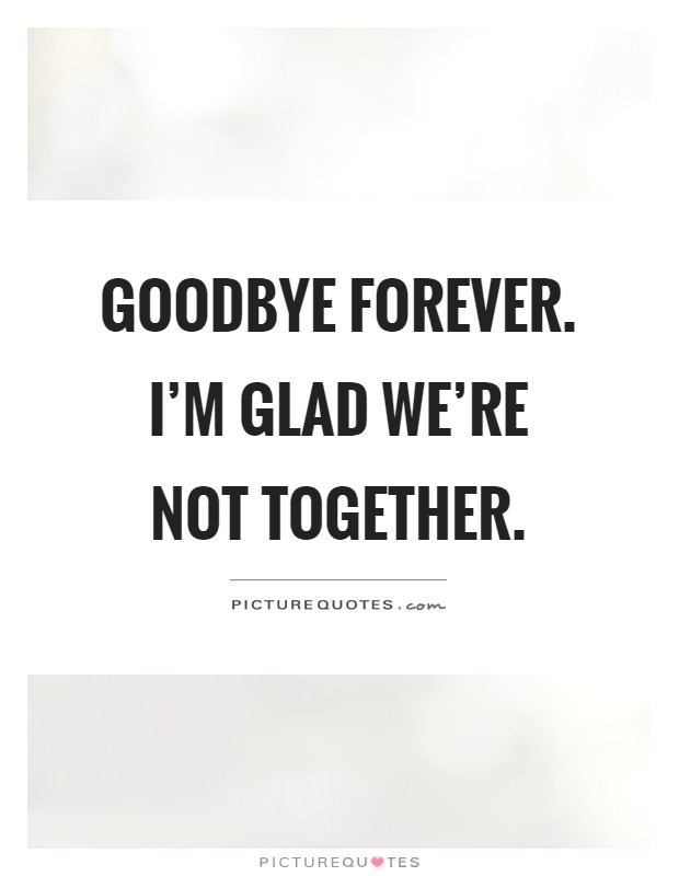 Goodbye forever. I'm glad we're not together Picture Quote #1