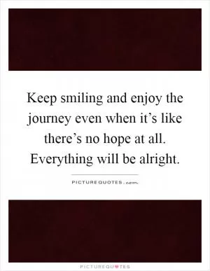 Keep smiling and enjoy the journey even when it’s like there’s no hope at all. Everything will be alright Picture Quote #1