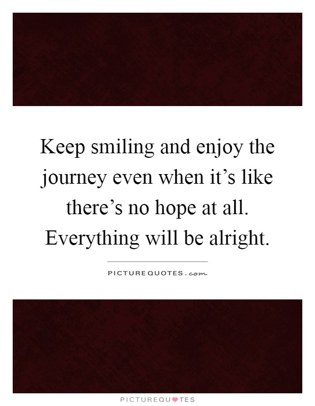 Keep smiling and enjoy the journey even when it's like there's no hope at all. Everything will be alright Picture Quote #1