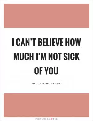 I can’t believe how much I’m not sick of you Picture Quote #1