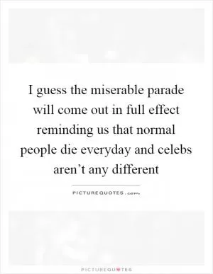 I guess the miserable parade will come out in full effect reminding us that normal people die everyday and celebs aren’t any different Picture Quote #1