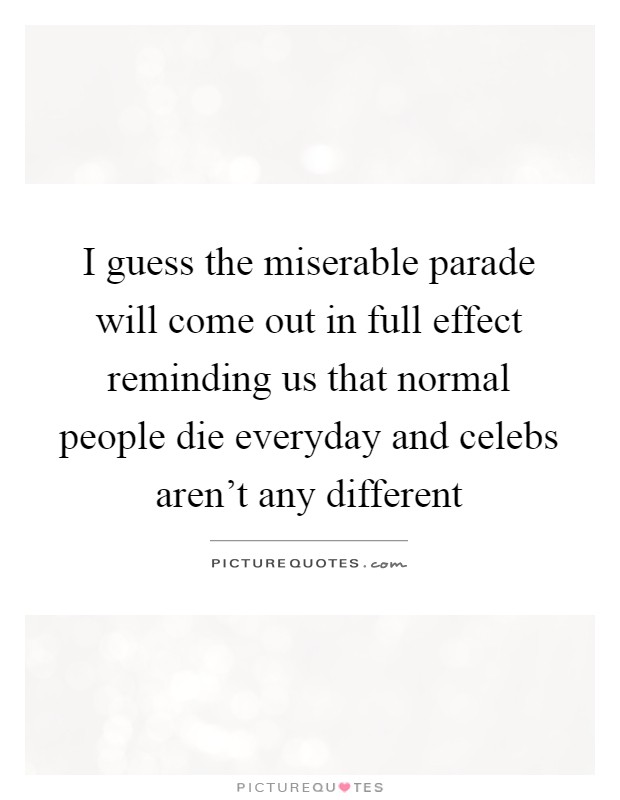 I guess the miserable parade will come out in full effect reminding us that normal people die everyday and celebs aren't any different Picture Quote #1
