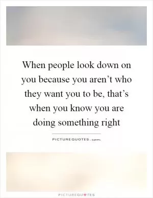 When people look down on you because you aren’t who they want you to be, that’s when you know you are doing something right Picture Quote #1