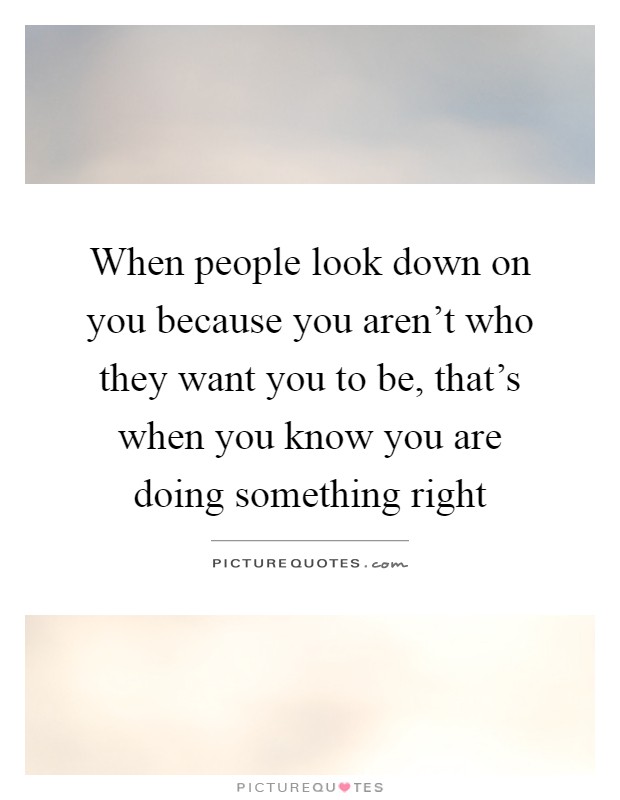 When people look down on you because you aren't who they want you to be, that's when you know you are doing something right Picture Quote #1