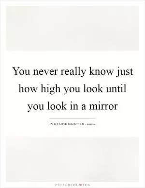 You never really know just how high you look until you look in a mirror Picture Quote #1