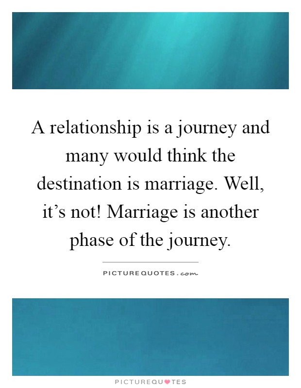 A relationship is a journey and many would think the destination is marriage. Well, it's not! Marriage is another phase of the journey Picture Quote #1