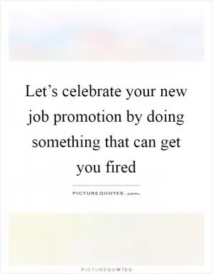 Let’s celebrate your new job promotion by doing something that can get you fired Picture Quote #1
