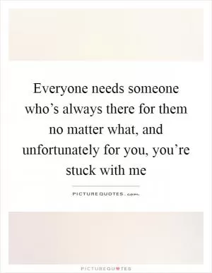 Everyone needs someone who’s always there for them no matter what, and unfortunately for you, you’re stuck with me Picture Quote #1