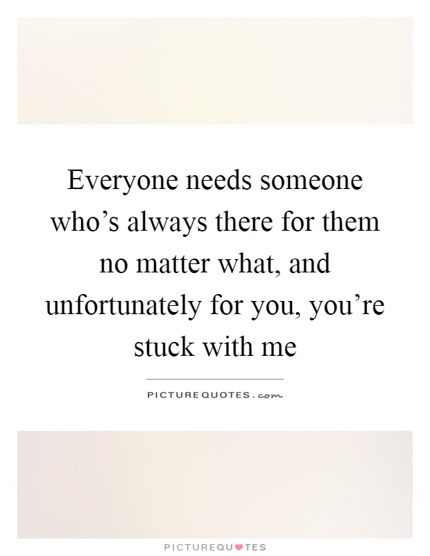 Everyone needs someone who's always there for them no matter what, and unfortunately for you, you're stuck with me Picture Quote #1