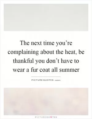 The next time you’re complaining about the heat, be thankful you don’t have to wear a fur coat all summer Picture Quote #1