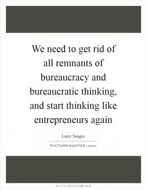 We need to get rid of all remnants of bureaucracy and bureaucratic thinking, and start thinking like entrepreneurs again Picture Quote #1