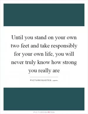 Until you stand on your own two feet and take responsibly for your own life, you will never truly know how strong you really are Picture Quote #1