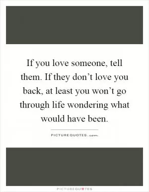 If you love someone, tell them. If they don’t love you back, at least you won’t go through life wondering what would have been Picture Quote #1