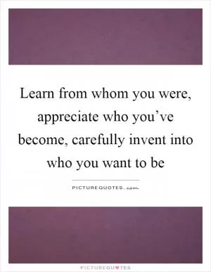 Learn from whom you were, appreciate who you’ve become, carefully invent into who you want to be Picture Quote #1