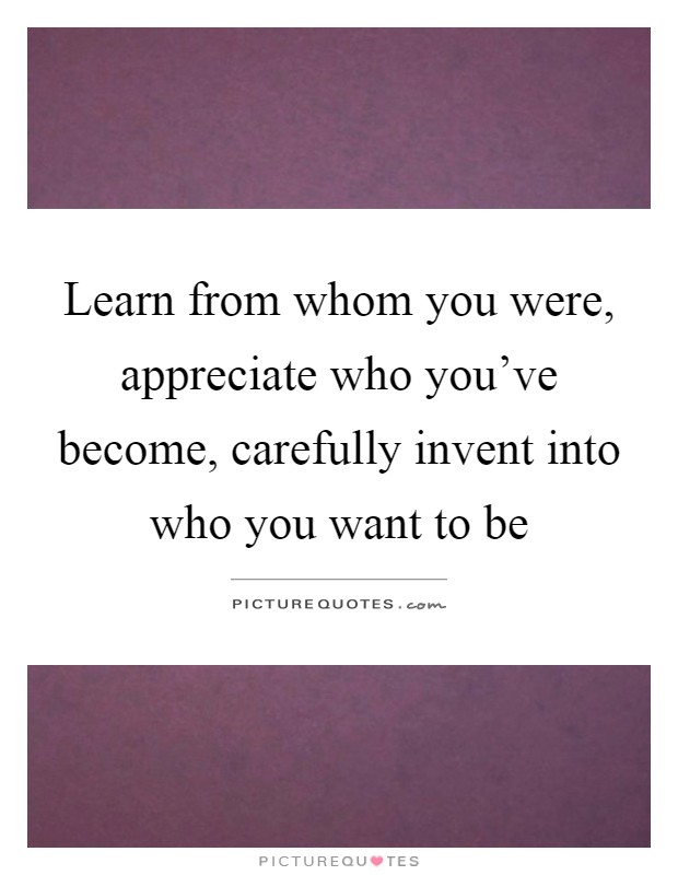 Learn from whom you were, appreciate who you've become, carefully invent into who you want to be Picture Quote #1