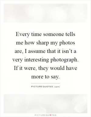 Every time someone tells me how sharp my photos are, I assume that it isn’t a very interesting photograph. If it were, they would have more to say Picture Quote #1