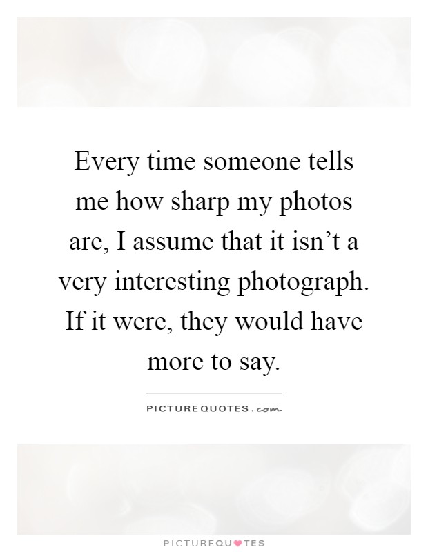Every time someone tells me how sharp my photos are, I assume that it isn't a very interesting photograph. If it were, they would have more to say Picture Quote #1