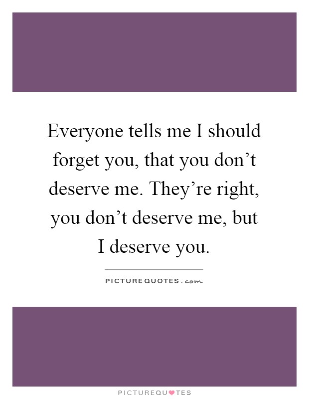 Everyone tells me I should forget you, that you don't deserve me. They're right, you don't deserve me, but I deserve you Picture Quote #1