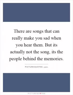 There are songs that can really make you sad when you hear them. But its actually not the song, its the people behind the memories Picture Quote #1