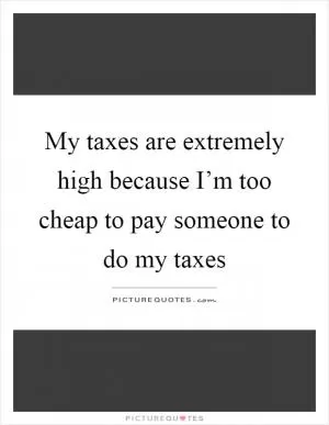 My taxes are extremely high because I’m too cheap to pay someone to do my taxes Picture Quote #1