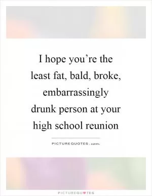 I hope you’re the least fat, bald, broke, embarrassingly drunk person at your high school reunion Picture Quote #1