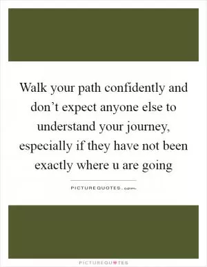 Walk your path confidently and don’t expect anyone else to understand your journey, especially if they have not been exactly where u are going Picture Quote #1