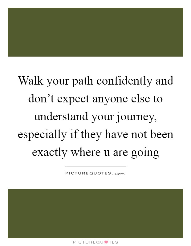 Walk your path confidently and don't expect anyone else to understand your journey, especially if they have not been exactly where u are going Picture Quote #1