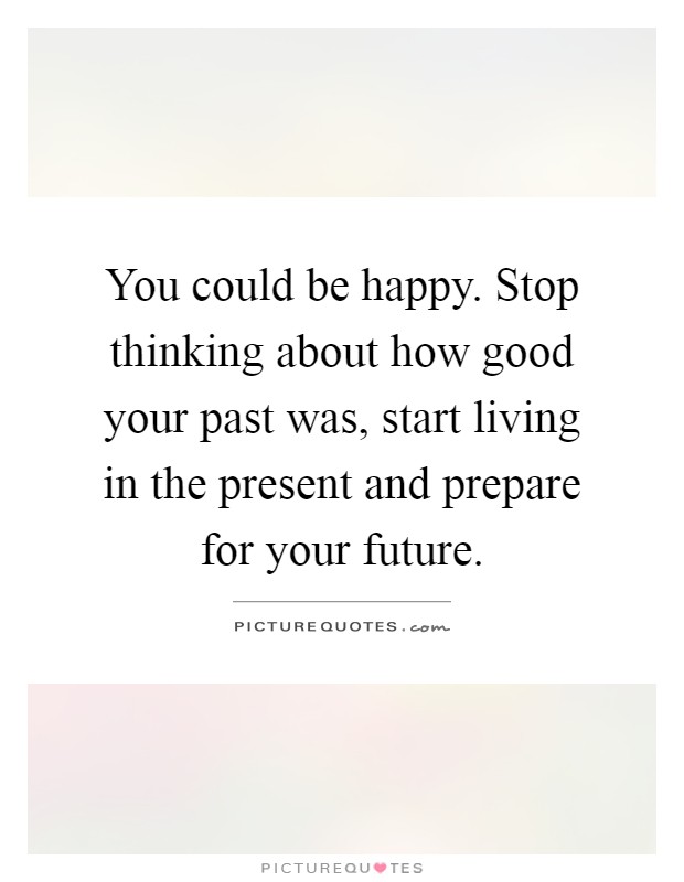 You could be happy. Stop thinking about how good your past was, start living in the present and prepare for your future Picture Quote #1
