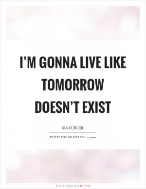 I’m gonna live like tomorrow doesn’t exist Picture Quote #1
