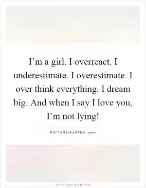 I’m a girl. I overreact. I underestimate. I overestimate. I over think everything. I dream big. And when I say I love you, I’m not lying! Picture Quote #1