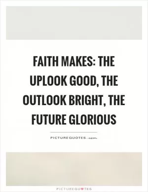 Faith makes: The uplook good, the outlook bright, the future glorious Picture Quote #1