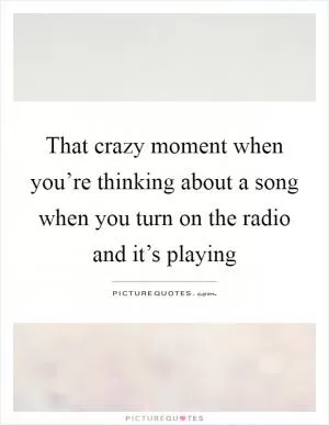 That crazy moment when you’re thinking about a song when you turn on the radio and it’s playing Picture Quote #1