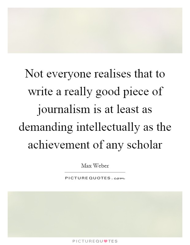 Not everyone realises that to write a really good piece of journalism is at least as demanding intellectually as the achievement of any scholar Picture Quote #1