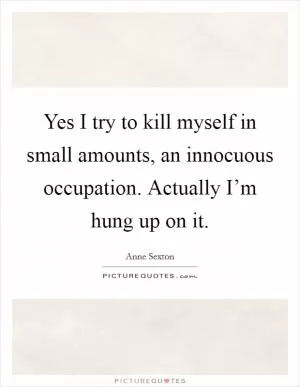 Yes I try to kill myself in small amounts, an innocuous occupation. Actually I’m hung up on it Picture Quote #1