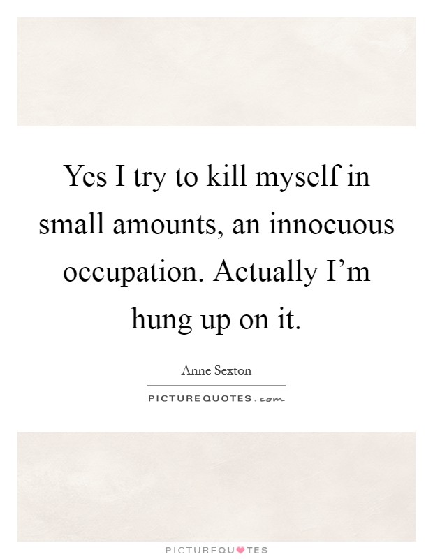 Yes I try to kill myself in small amounts, an innocuous occupation. Actually I'm hung up on it Picture Quote #1