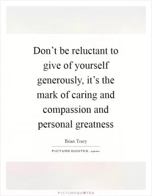 Don’t be reluctant to give of yourself generously, it’s the mark of caring and compassion and personal greatness Picture Quote #1