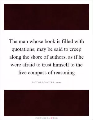 The man whose book is filled with quotations, may be said to creep along the shore of authors, as if he were afraid to trust himself to the free compass of reasoning Picture Quote #1