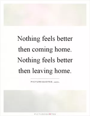 Nothing feels better then coming home. Nothing feels better then leaving home Picture Quote #1