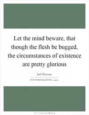 Let the mind beware, that though the flesh be bugged, the circumstances of existence are pretty glorious Picture Quote #1