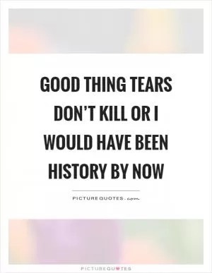 Good thing tears don’t kill or I would have been history by now Picture Quote #1