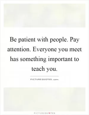 Be patient with people. Pay attention. Everyone you meet has something important to teach you Picture Quote #1