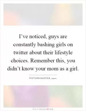 I’ve noticed, guys are constantly bashing girls on twitter about their lifestyle choices. Remember this, you didn’t know your mom as a girl Picture Quote #1