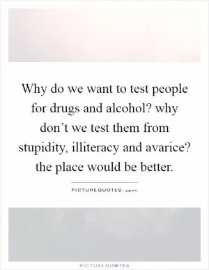 Why do we want to test people for drugs and alcohol? why don’t we test them from stupidity, illiteracy and avarice? the place would be better Picture Quote #1