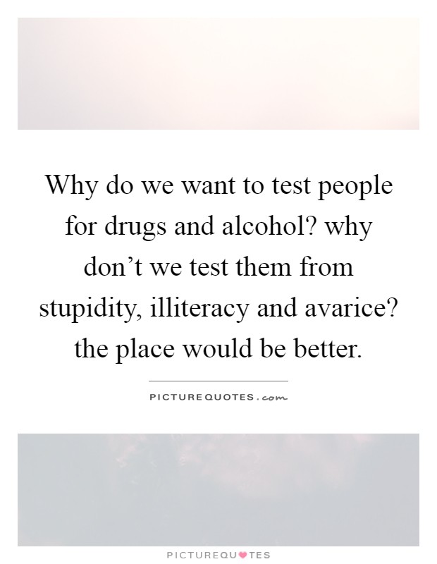 Why do we want to test people for drugs and alcohol? why don't we test them from stupidity, illiteracy and avarice? the place would be better Picture Quote #1