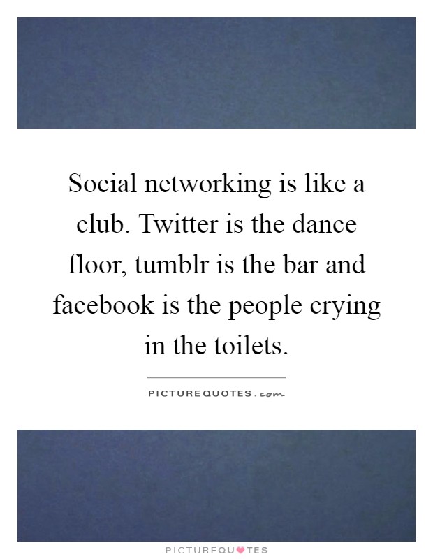 Social networking is like a club. Twitter is the dance floor, tumblr is the bar and facebook is the people crying in the toilets Picture Quote #1