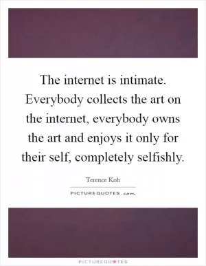The internet is intimate. Everybody collects the art on the internet, everybody owns the art and enjoys it only for their self, completely selfishly Picture Quote #1