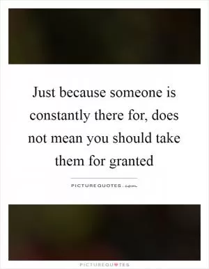 Just because someone is constantly there for, does not mean you should take them for granted Picture Quote #1