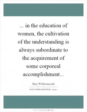 ... in the education of women, the cultivation of the understanding is always subordinate to the acquirement of some corporeal accomplishment Picture Quote #1